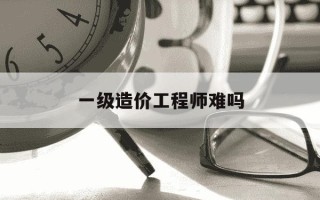 一级造价工程师难吗-一造和一建哪个难度大