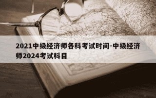 2021中级经济师各科考试时间-中级经济师2024考试科目