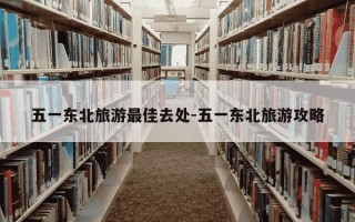 五一东北旅游最佳去处-五一东北旅游攻略