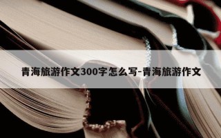 青海旅游作文300字怎么写-青海旅游作文