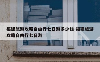 福建旅游攻略自由行七日游多少钱-福建旅游攻略自由行七日游