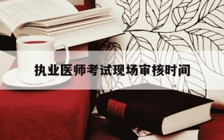 执业医师考试现场审核时间-执业医师考试现场审核时间甘肃