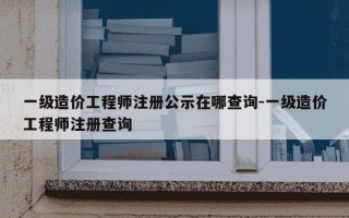 一级造价工程师注册公示在哪查询-一级造价工程师注册查询