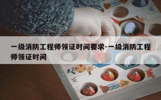 一级消防工程师领证时间要求-一级消防工程师领证时间