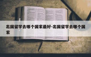 出国留学去哪个国家最好-出国留学去哪个国家