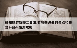 赣州旅游攻略二日游,有哪些必去的景点和美食?-赣州旅游攻略