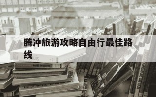 腾冲旅游攻略自由行最佳路线-云南腾冲五日游路线