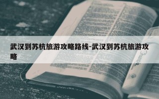 武汉到苏杭旅游攻略路线-武汉到苏杭旅游攻略