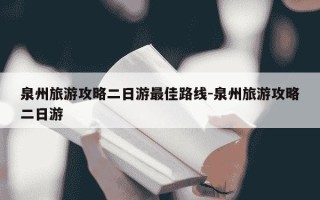 泉州旅游攻略二日游最佳路线-泉州旅游攻略二日游