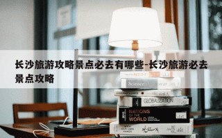 长沙旅游攻略景点必去有哪些-长沙旅游必去景点攻略