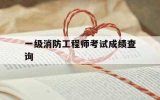 一级消防工程师考试成绩查询-一级消防工程师成绩查询一般在几月份
