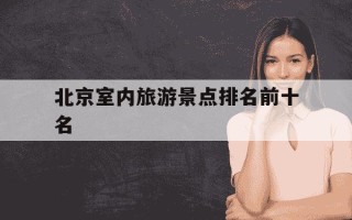 北京室内旅游景点排名前十名-北京室内旅游景点排名前十名北京有名小吃街