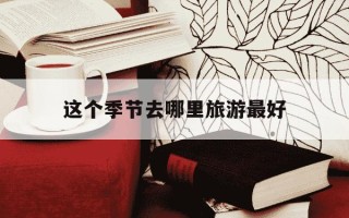 这个季节去哪里旅游最好-国内这个季节去哪里旅游最好