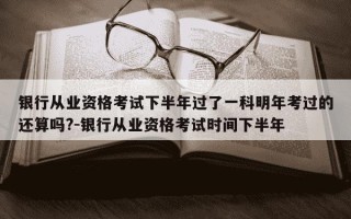 银行从业资格考试下半年过了一科明年考过的还算吗?-银行从业资格考试时间下半年