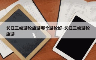 长江三峡游轮旅游哪个游轮好-长江三峡游轮旅游