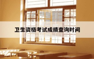 卫生资格考试成绩查询时间-卫生资格考试成绩查询时间一般在上午还是下午