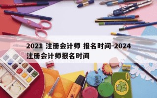 2021 注册会计师 报名时间-2024注册会计师报名时间