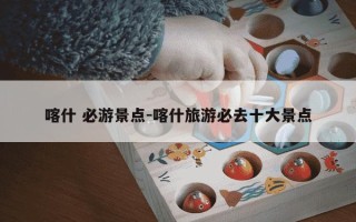 喀什 必游景点-喀什旅游必去十大景点