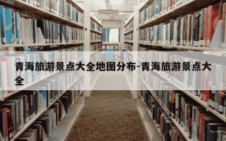 青海旅游景点大全地图分布-青海旅游景点大全