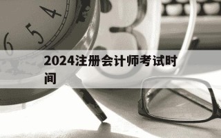 2024注册会计师考试时间-2024注册会计师考试时间是多少