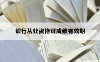银行从业资格证成绩有效期-银行资格从业考试成绩有效期