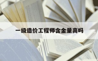 一级造价工程师含金量高吗-工程造价现在好找工作吗
