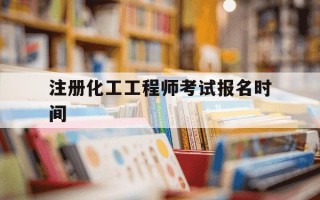 注册化工工程师考试报名时间-注册化工工程师考试报名时间和具体流程