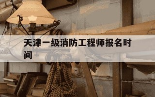 天津一级消防工程师报名时间-天津一级消防工程师的工资待遇怎么样