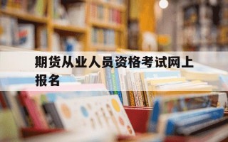 期货从业人员资格考试网上报名-期货从业资格考试个人报名