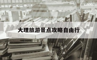 大理旅游景点攻略自由行-大理旅游景点攻略自由行最佳路线
