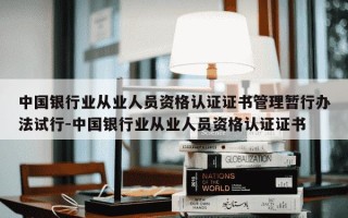中国银行业从业人员资格认证证书管理暂行办法试行-中国银行业从业人员资格认证证书