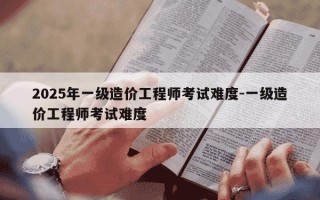 2025年一级造价工程师考试难度-一级造价工程师考试难度