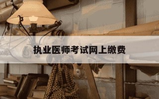 执业医师考试网上缴费-2021年执业医师考试网上缴费