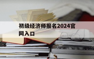 初级经济师报名2024官网入口-2021初级经济师报名入口官网