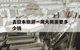 去日本旅游一周大概需要多少钱-去日本旅游一个周多少钱