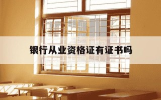 银行从业资格证有证书吗-银行从业资格证有含金量吗