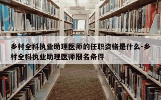 乡村全科执业助理医师的任职资格是什么-乡村全科执业助理医师报名条件
