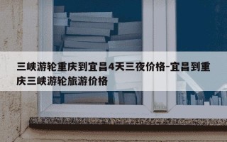 三峡游轮重庆到宜昌4天三夜价格-宜昌到重庆三峡游轮旅游价格