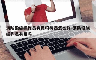 消防设施操作员有用吗待遇怎么样-消防设施操作员有用吗