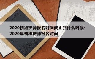 2020初级护师报名时间截止到什么时候-2020年初级护师报名时间