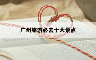 广州旅游必去十大景点-广州旅游必去十大景点广州有什么好玩的地方南极村