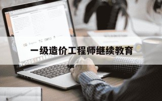 一级造价工程师继续教育-一级造价工程师继续教育费用