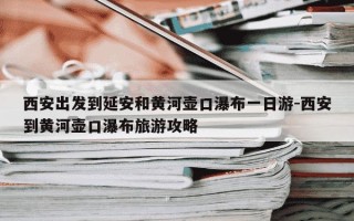 西安出发到延安和黄河壶口瀑布一日游-西安到黄河壶口瀑布旅游攻略