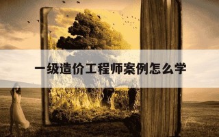 一级造价工程师案例怎么学-一级造价工程师案例答题技巧