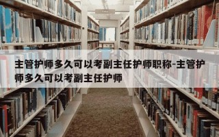 主管护师多久可以考副主任护师职称-主管护师多久可以考副主任护师