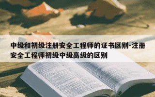 中级和初级注册安全工程师的证书区别-注册安全工程师初级中级高级的区别