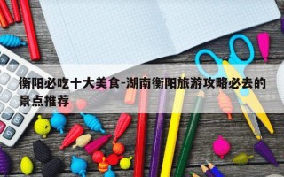 衡阳必吃十大美食-湖南衡阳旅游攻略必去的景点推荐