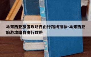 马来西亚旅游攻略自由行路线推荐-马来西亚旅游攻略自由行攻略