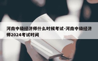 河南中级经济师什么时候考试-河南中级经济师2024考试时间