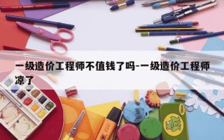 一级造价工程师不值钱了吗-一级造价工程师凉了